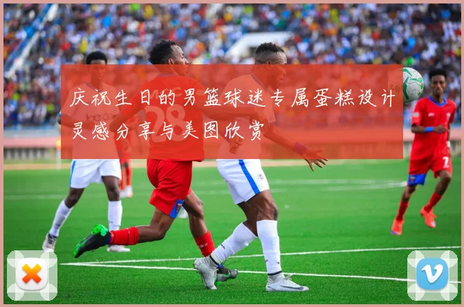 庆祝生日的男篮球迷专属蛋糕设计灵感分享与美图欣赏